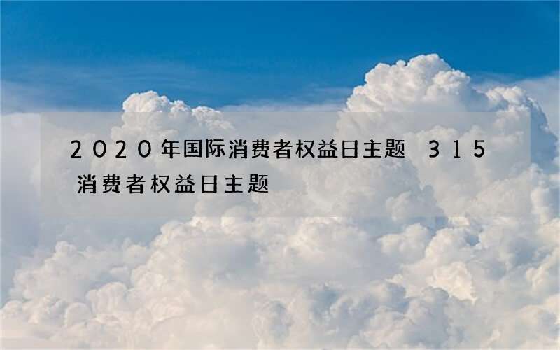 2020年国际消费者权益日主题 315消费者权益日主题